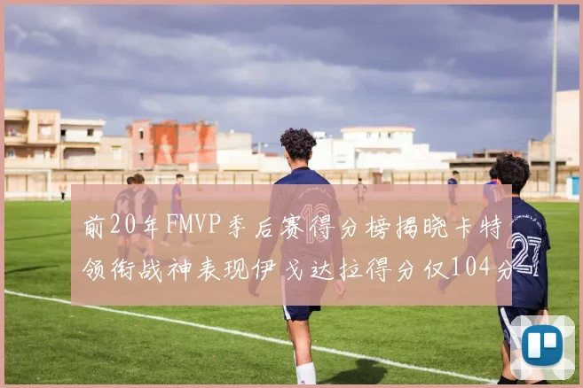 前20年FMVP季后赛得分榜揭晓卡特领衔战神表现伊戈达拉得分仅104分