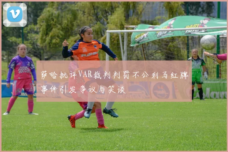 萨哈批评VAR裁判判罚不公利马红牌事件引发争议与笑谈
