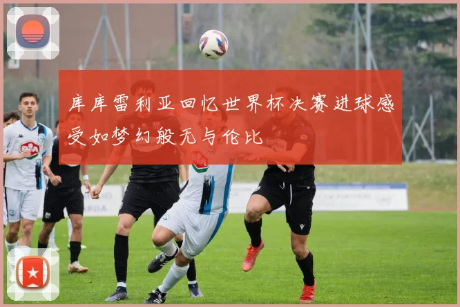 库库雷利亚回忆世界杯决赛进球感受如梦幻般无与伦比