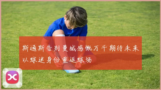 斯通斯告别曼城感慨万千期待未来以球迷身份重返球场