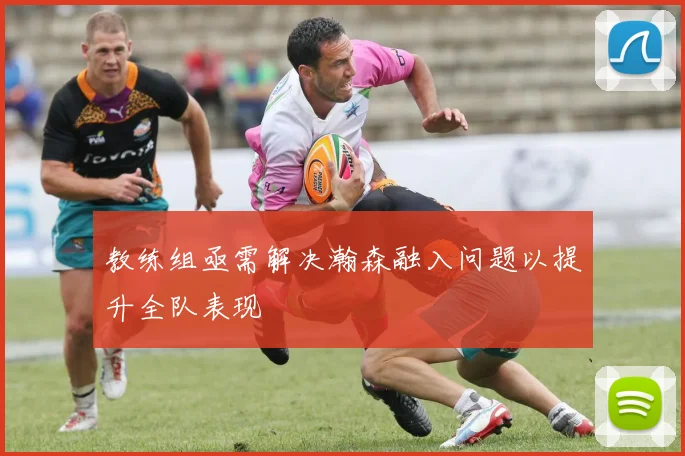 教练组亟需解决瀚森融入问题以提升全队表现