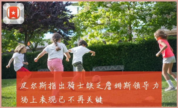 皮尔斯指出骑士缺乏詹姆斯领导力场上表现已不再关键