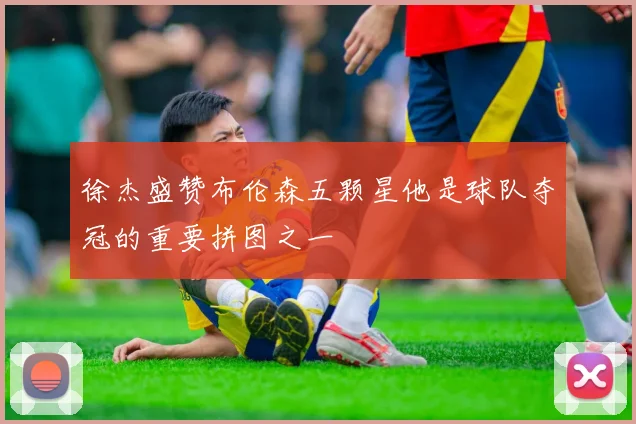 徐杰盛赞布伦森五颗星他是球队夺冠的重要拼图之一