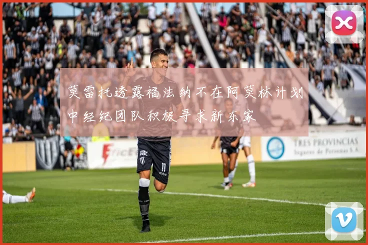莫雷托透露福法纳不在阿莫林计划中经纪团队积极寻求新东家