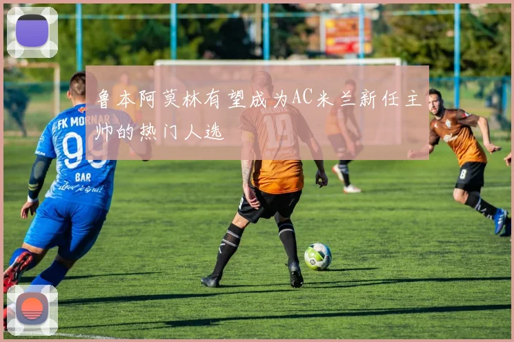 鲁本阿莫林有望成为AC米兰新任主帅的热门人选