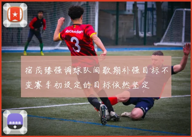 宿茂臻强调球队间歇期补强目标不变赛季初设定的目标依然坚定