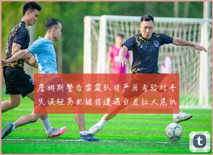詹姆斯警告雷霆队将严厉考验对手失误轻易犯错将遭遇分差拉大危机