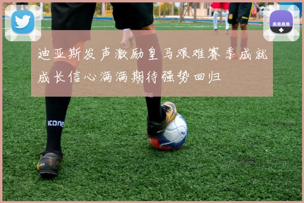 迪亚斯发声激励皇马艰难赛季成就成长信心满满期待强势回归