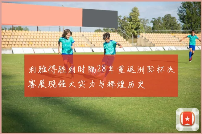 利雅得胜利时隔28年重返洲际杯决赛展现强大实力与辉煌历史
