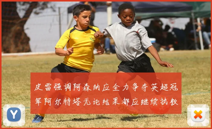 皮雷强调阿森纳应全力争夺英超冠军阿尔特塔无论结果都应继续执教