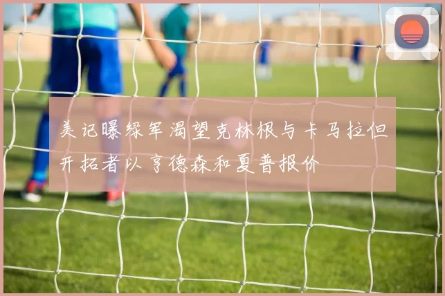 美记曝绿军渴望克林根与卡马拉但开拓者以亨德森和夏普报价