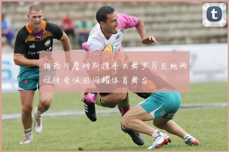梅西与詹姆斯携手共舞岁月巨轮两位传奇依旧闪耀体育舞台