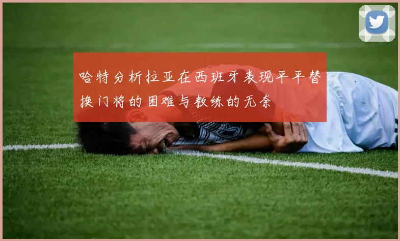 哈特分析拉亚在西班牙表现平平替换门将的困难与教练的无奈