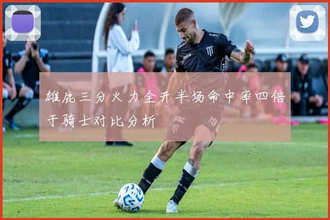 雄鹿三分火力全开半场命中率四倍于骑士对比分析