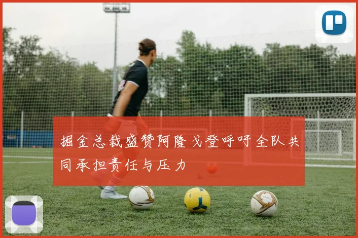 掘金总裁盛赞阿隆戈登呼吁全队共同承担责任与压力