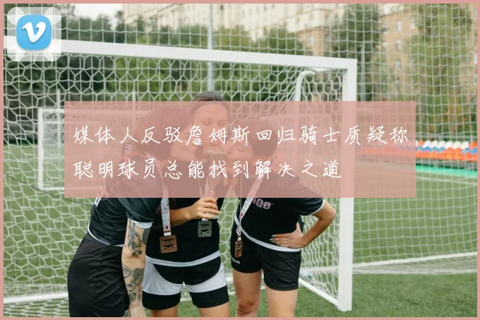媒体人反驳詹姆斯回归骑士质疑称聪明球员总能找到解决之道