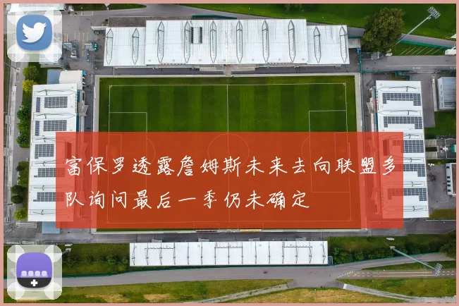 富保罗透露詹姆斯未来去向联盟多队询问最后一季仍未确定