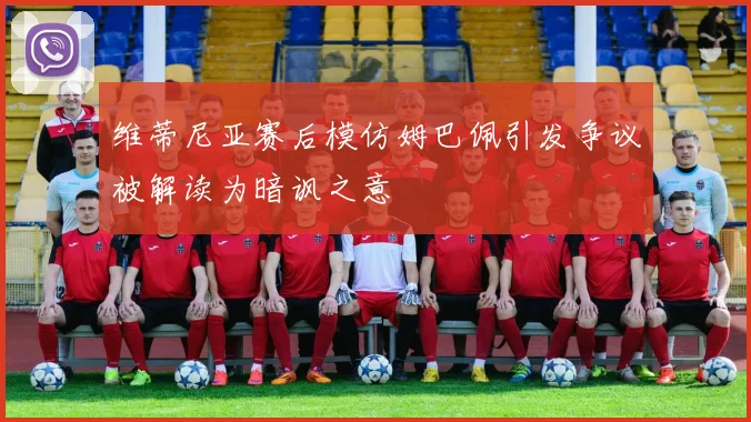 维蒂尼亚赛后模仿姆巴佩引发争议被解读为暗讽之意
