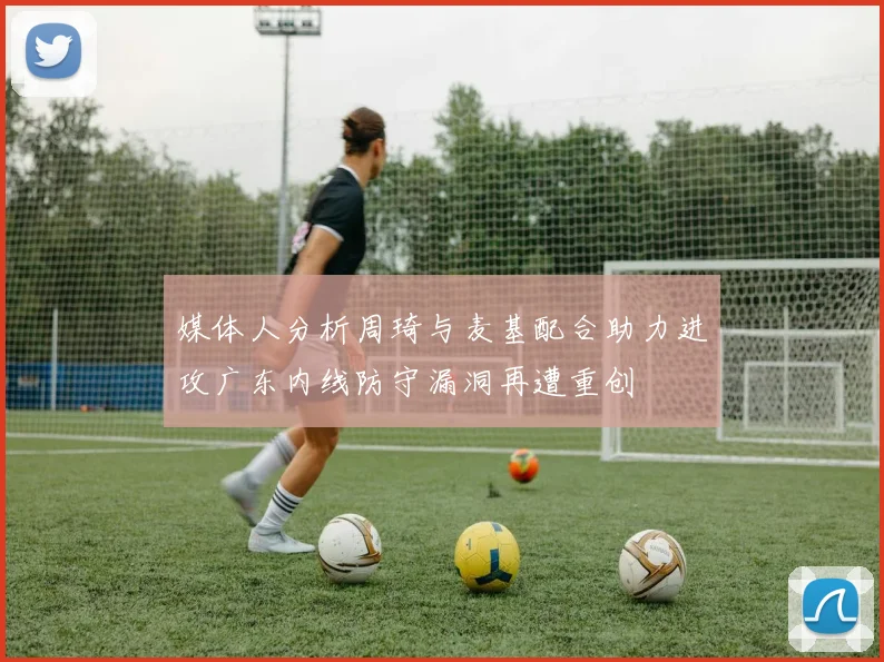 媒体人分析周琦与麦基配合助力进攻广东内线防守漏洞再遭重创