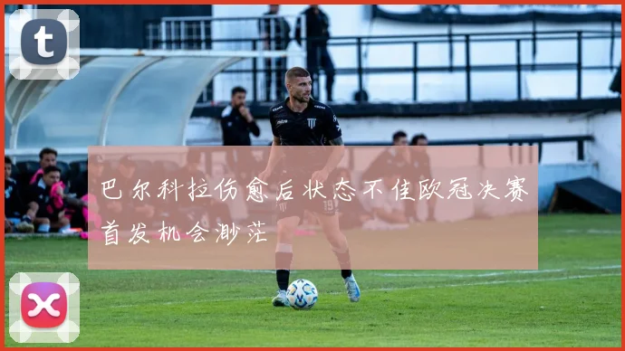 巴尔科拉伤愈后状态不佳欧冠决赛首发机会渺茫