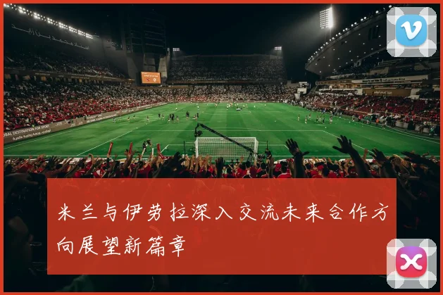 米兰与伊劳拉深入交流未来合作方向展望新篇章