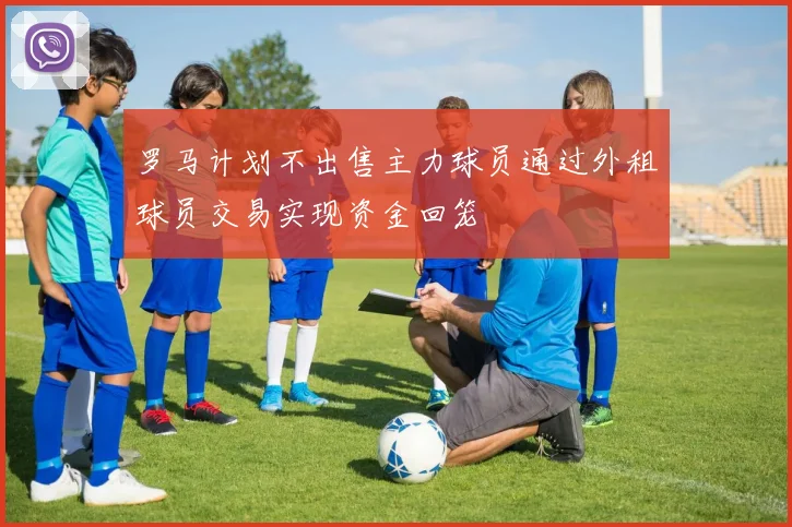 罗马计划不出售主力球员通过外租球员交易实现资金回笼